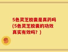 5色灵芝胶囊是真药吗(5色灵芝胶囊的功效真实有效吗？)