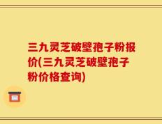 三九灵芝破壁孢子粉报价(三九灵芝破壁孢子粉价格查询)