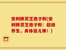 安利牌灵芝孢子粉(安利牌灵芝孢子粉：超级养生，身体倍儿棒！)