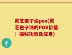 灵芝孢子油pov(灵芝孢子油的POV价值：探秘功效及应用)
