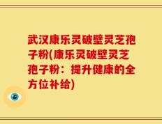 武汉康乐灵破壁灵芝孢子粉(康乐灵破壁灵芝孢子粉：提升健康的全方位补给)