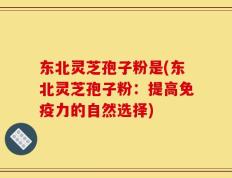 东北灵芝孢子粉是(东北灵芝孢子粉：提高免疫力的自然选择)