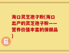 海口灵芝孢子粉(海口出产的灵芝孢子粉——营养价值丰富的保健品)
