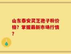 山东泰安灵芝孢子粉价格？掌握最新市场行情？