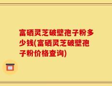 富硒灵芝破壁孢子粉多少钱(富硒灵芝破壁孢子粉价格查询)