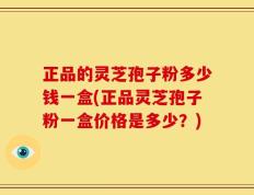 正品的灵芝孢子粉多少钱一盒(正品灵芝孢子粉一盒价格是多少？)