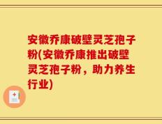 安徽乔康破壁灵芝孢子粉(安徽乔康推出破壁灵芝孢子粉，助力养生行业)