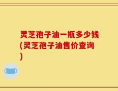 灵芝孢子油一瓶多少钱(灵芝孢子油售价查询)