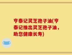 亨泰记灵芝孢子油(亨泰记推出灵芝孢子油，助您健康长寿)