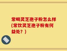 常喝灵芝孢子粉怎么样(常饮灵芝孢子粉有何益处？)