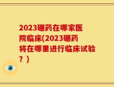 2023硼药在哪家医院临床(2023硼药将在哪里进行临床试验？)