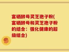 富硒酵母灵芝孢子粉(富硒酵母和灵芝孢子粉的结合：强化健康的超级组合)