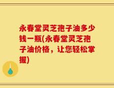 永春堂灵芝孢子油多少钱一瓶(永春堂灵芝孢子油价格，让您轻松掌握)