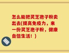怎么能把灵芝孢子粉卖出去(提高免疫力，来一份灵芝孢子粉，健康自信生活！)
