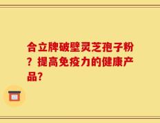合立牌破壁灵芝孢子粉？提高免疫力的健康产品？