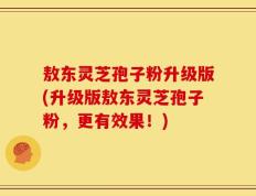 敖东灵芝孢子粉升级版(升级版敖东灵芝孢子粉，更有效果！)
