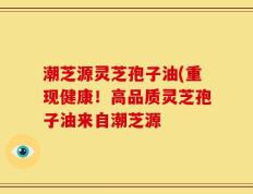 潮芝源灵芝孢子油(重现健康！高品质灵芝孢子油来自潮芝源