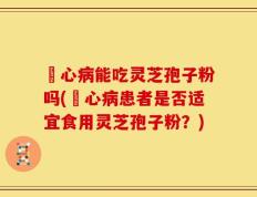 冦心病能吃灵芝孢子粉吗(冦心病患者是否适宜食用灵芝孢子粉？)