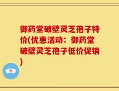御药堂破壁灵芝孢子特价(优惠活动：御药堂破壁灵芝孢子低价促销)
