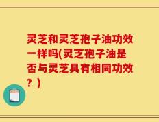 灵芝和灵芝孢子油功效一样吗(灵芝孢子油是否与灵芝具有相同功效？)
