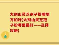大别山灵芝孢子粉哪地方的好(大别山灵芝孢子粉哪里最好——选择攻略)