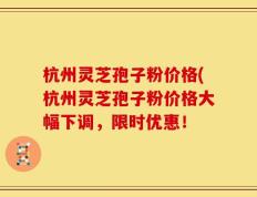 杭州灵芝孢子粉价格(杭州灵芝孢子粉价格大幅下调，限时优惠！