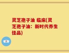 灵芝孢子油 临床(灵芝孢子油：新时代养生佳品)