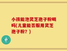 小孩能泡灵芝孢子粉喝吗(儿童能否服用灵芝孢子粉？)