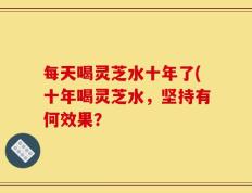 每天喝灵芝水十年了(十年喝灵芝水，坚持有何效果？