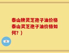 泰山牌灵芝孢子油价格泰山灵芝孢子油价格如何？)