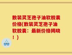 散装灵芝孢子油软胶囊价格(散装灵芝孢子油软胶囊：最新价格揭晓！)