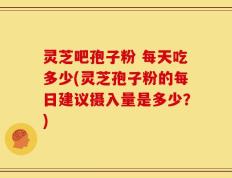 灵芝吧孢子粉 每天吃多少(灵芝孢子粉的每日建议摄入量是多少？)