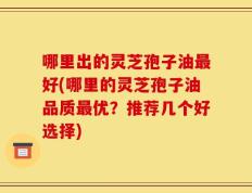 哪里出的灵芝孢子油最好(哪里的灵芝孢子油品质最优？推荐几个好选择)