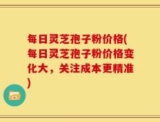 每日灵芝孢子粉价格(每日灵芝孢子粉价格变化大，关注成本更精准)