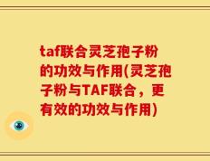 taf联合灵芝孢子粉的功效与作用(灵芝孢子粉与TAF联合，更有效的功效与作用)