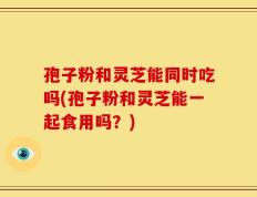 孢子粉和灵芝能同时吃吗(孢子粉和灵芝能一起食用吗？)