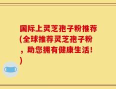 国际上灵芝孢子粉推荐(全球推荐灵芝孢子粉，助您拥有健康生活！)
