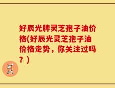 好辰光牌灵芝孢子油价格(好辰光灵芝孢子油价格走势，你关注过吗？)