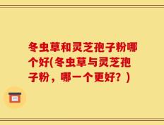 冬虫草和灵芝孢子粉哪个好(冬虫草与灵芝孢子粉，哪一个更好？)