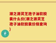 潮之源灵芝孢子油软胶囊什么价(潮之源灵芝孢子油软胶囊价格查询)