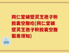 同仁堂破壁灵芝孢子粉胶囊空腹吃(同仁堂破壁灵芝孢子粉胶囊空腹服用须知)