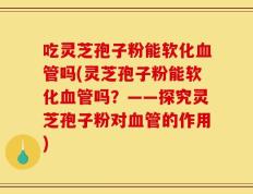 吃灵芝孢子粉能软化血管吗(灵芝孢子粉能软化血管吗？——探究灵芝孢子粉对血管的作用)