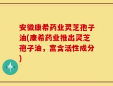 安徽康希药业灵芝孢子油(康希药业推出灵芝孢子油，富含活性成分)