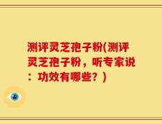 测评灵芝孢子粉(测评灵芝孢子粉，听专家说：功效有哪些？)