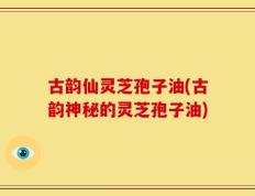 古韵仙灵芝孢子油(古韵神秘的灵芝孢子油)