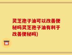 灵芝孢子油可以改善便秘吗灵芝孢子油有利于改善便秘吗)