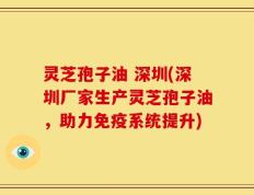 灵芝孢子油 深圳(深圳厂家生产灵芝孢子油，助力免疫系统提升)