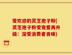 受欢迎的灵芝孢子粉(灵芝孢子粉受宠爱再升级：深受消费者青睐)