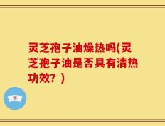 灵芝孢子油燥热吗(灵芝孢子油是否具有清热功效？)