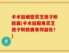 手术后破壁灵芝孢子粉胶囊(手术后服用灵芝孢子粉胶囊有何益处？)
